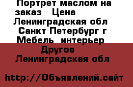 Портрет маслом на заказ › Цена ­ 13 000 - Ленинградская обл., Санкт-Петербург г. Мебель, интерьер » Другое   . Ленинградская обл.